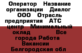 Оператор › Название организации ­ Диалог, ООО › Отрасль предприятия ­ АТС, call-центр › Минимальный оклад ­ 28 000 - Все города Работа » Вакансии   . Белгородская обл.